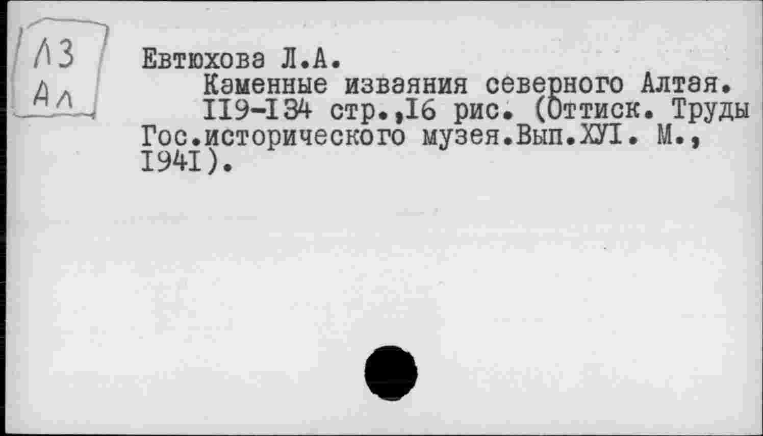 ﻿/7Г7
: Ал j
Евтюхова Л.А.
Каменные изваяния северного Алтая»
II9-I34 стр.,16 рис. (Оттиск. Труды Гос.исторического музея.Вып.Ш. М., 1941).